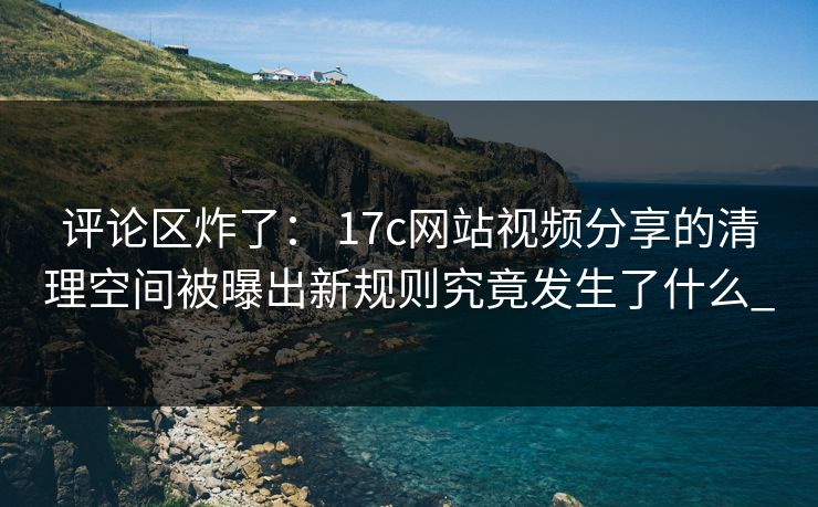 评论区炸了： 17c网站视频分享的清理空间被曝出新规则究竟发生了什么_