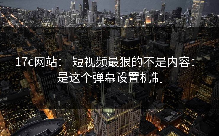 17c网站： 短视频最狠的不是内容： 是这个弹幕设置机制