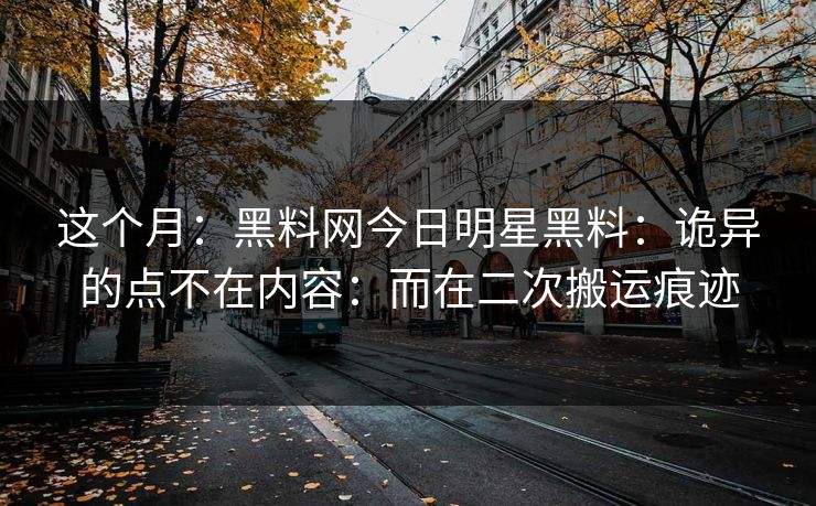 这个月：黑料网今日明星黑料：诡异的点不在内容：而在二次搬运痕迹