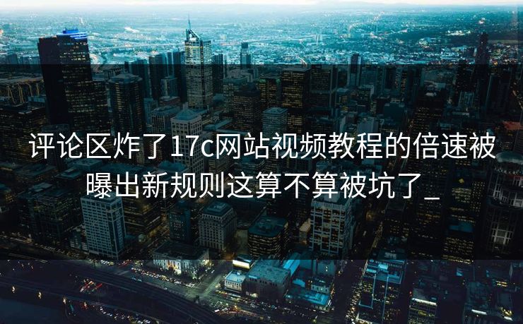 评论区炸了17c网站视频教程的倍速被曝出新规则这算不算被坑了_