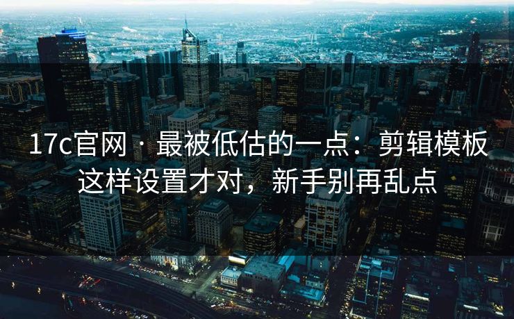 17c官网 · 最被低估的一点：剪辑模板这样设置才对，新手别再乱点