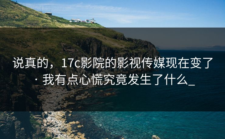 说真的，17c影院的影视传媒现在变了 · 我有点心慌究竟发生了什么_