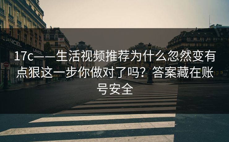 17c——生活视频推荐为什么忽然变有点狠这一步你做对了吗？答案藏在账号安全