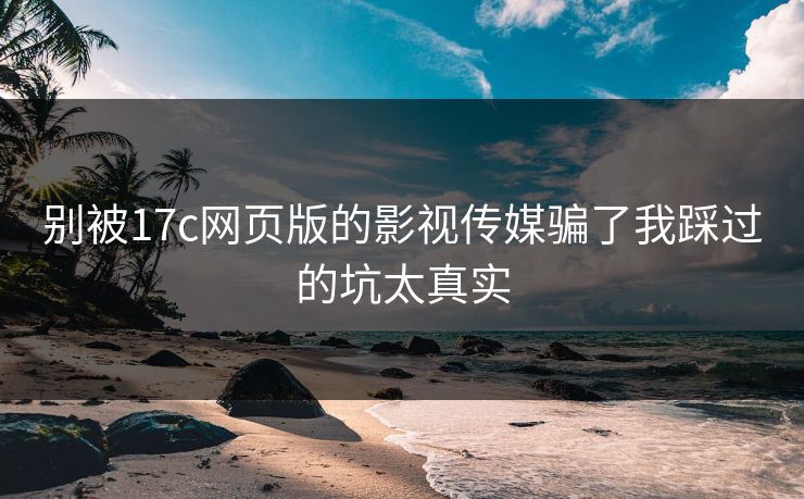 别被17c网页版的影视传媒骗了我踩过的坑太真实