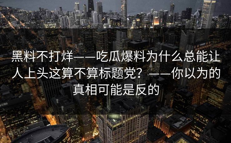黑料不打烊——吃瓜爆料为什么总能让人上头这算不算标题党？——你以为的真相可能是反的