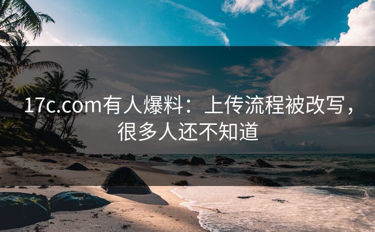 17c.com有人爆料：上传流程被改写，很多人还不知道