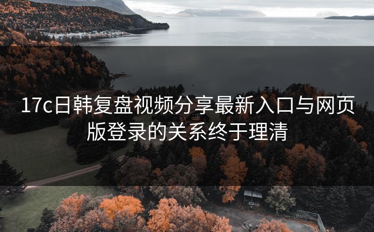 17c日韩复盘视频分享最新入口与网页版登录的关系终于理清