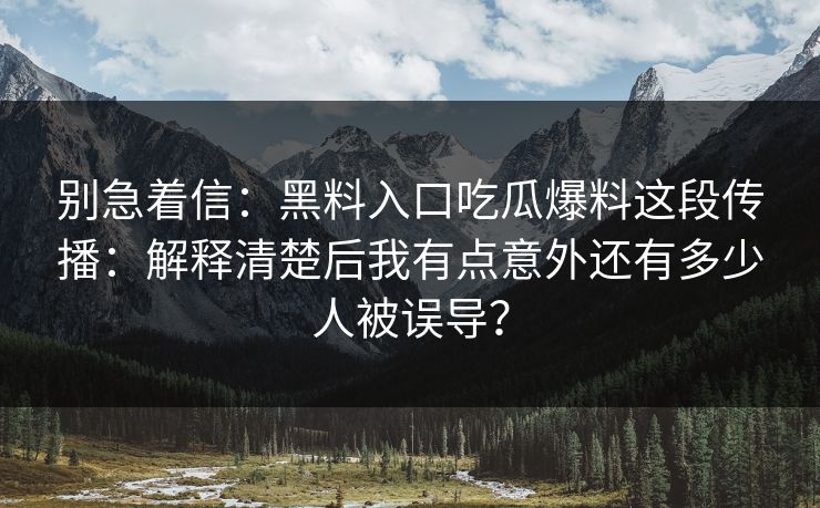 别急着信：黑料入口吃瓜爆料这段传播：解释清楚后我有点意外还有多少人被误导？