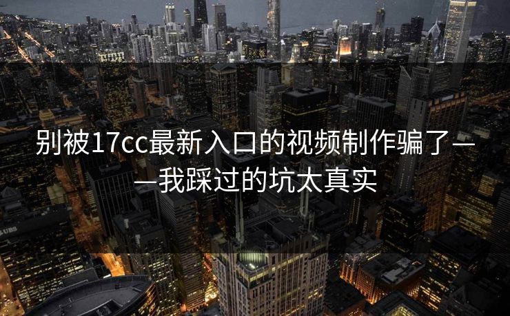 别被17cc最新入口的视频制作骗了——我踩过的坑太真实
