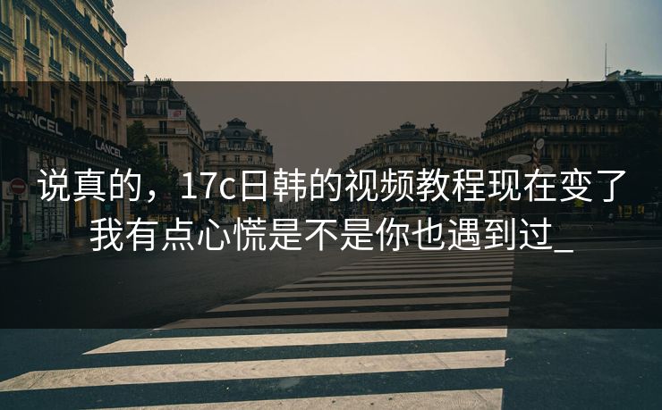 说真的，17c日韩的视频教程现在变了我有点心慌是不是你也遇到过_