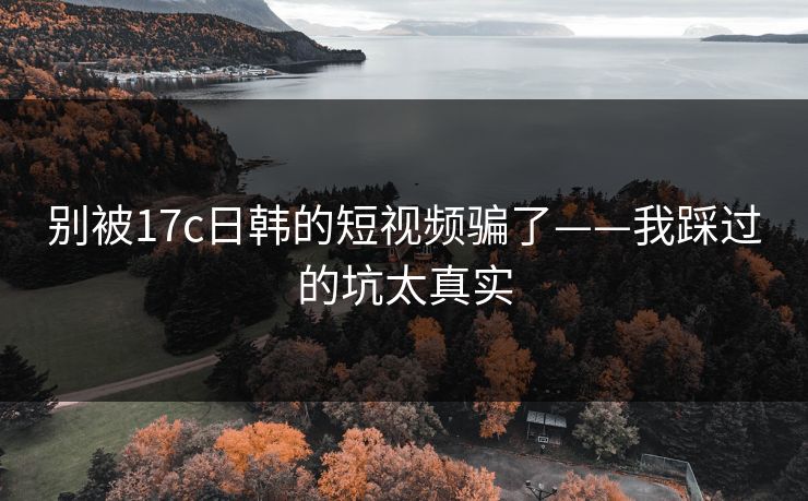 别被17c日韩的短视频骗了——我踩过的坑太真实