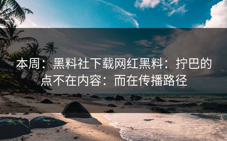 本周：黑料社下载网红黑料：拧巴的点不在内容：而在传播路径