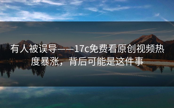 有人被误导——17c免费看原创视频热度暴涨，背后可能是这件事