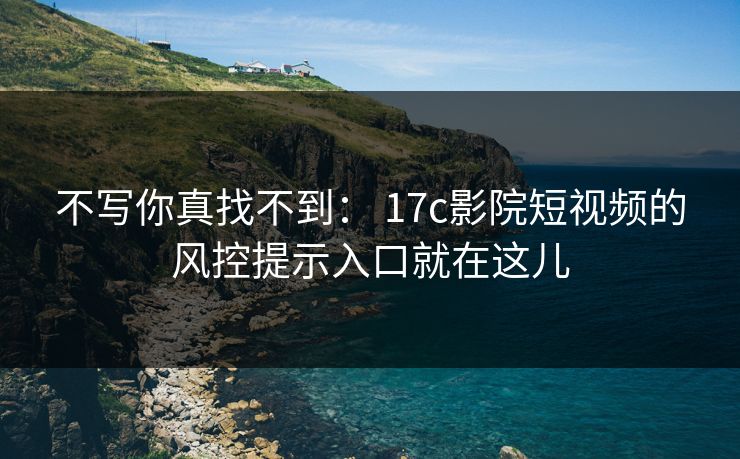 不写你真找不到： 17c影院短视频的风控提示入口就在这儿