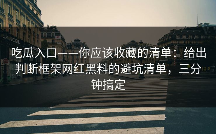 吃瓜入口——你应该收藏的清单：给出判断框架网红黑料的避坑清单，三分钟搞定
