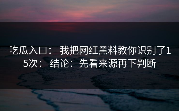 吃瓜入口： 我把网红黑料教你识别了15次： 结论：先看来源再下判断