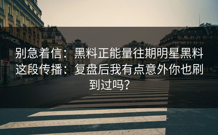 别急着信：黑料正能量往期明星黑料这段传播：复盘后我有点意外你也刷到过吗？