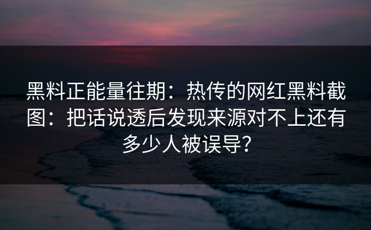 黑料正能量往期：热传的网红黑料截图：把话说透后发现来源对不上还有多少人被误导？