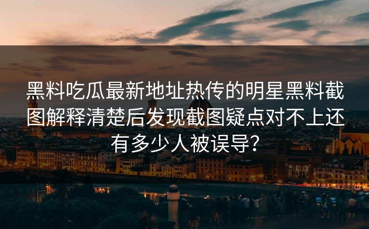 黑料吃瓜最新地址热传的明星黑料截图解释清楚后发现截图疑点对不上还有多少人被误导？