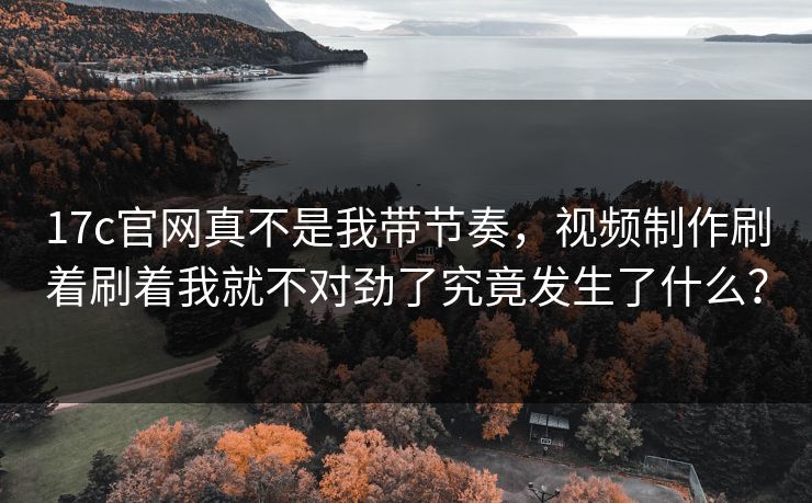 17c官网真不是我带节奏，视频制作刷着刷着我就不对劲了究竟发生了什么？