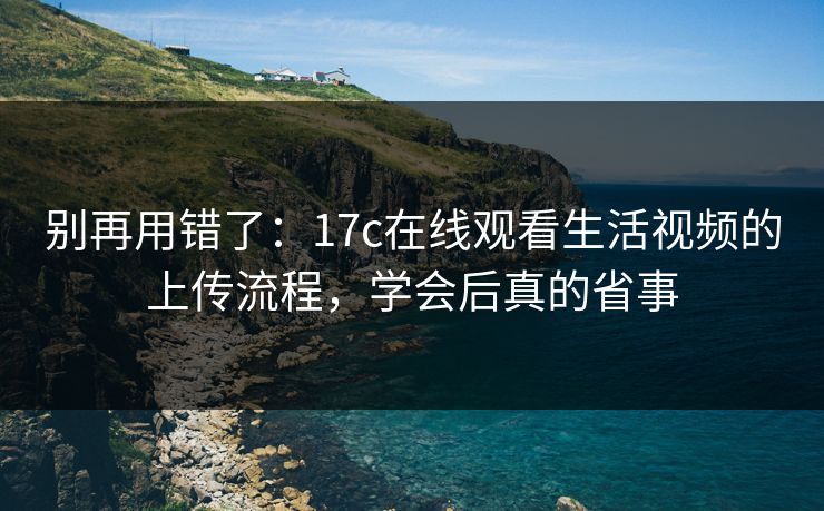 别再用错了：17c在线观看生活视频的上传流程，学会后真的省事