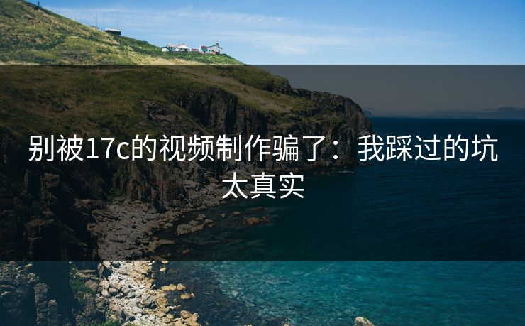 别被17c的视频制作骗了：我踩过的坑太真实
