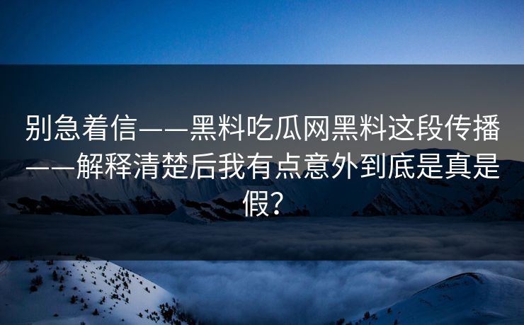 别急着信——黑料吃瓜网黑料这段传播——解释清楚后我有点意外到底是真是假？