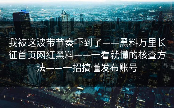 我被这波带节奏吓到了——黑料万里长征首页网红黑料——一看就懂的核查方法——一招搞懂发布账号