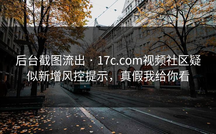 后台截图流出 · 17c.com视频社区疑似新增风控提示，真假我给你看