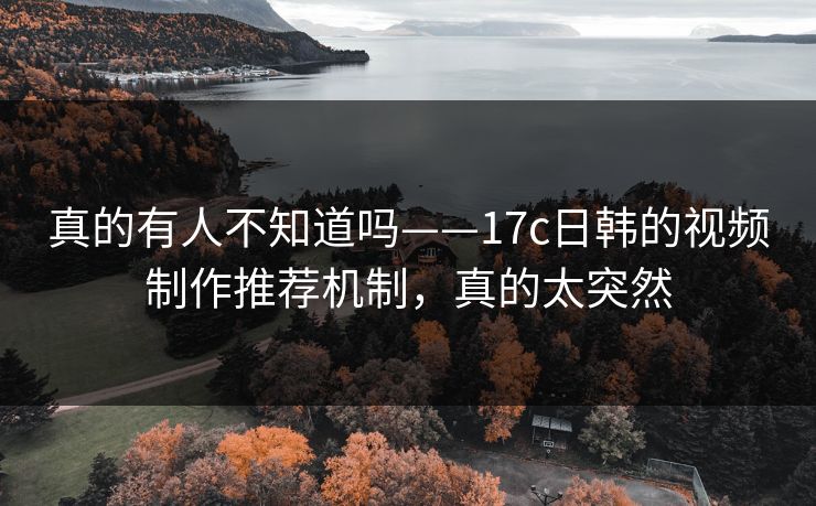 真的有人不知道吗——17c日韩的视频制作推荐机制，真的太突然