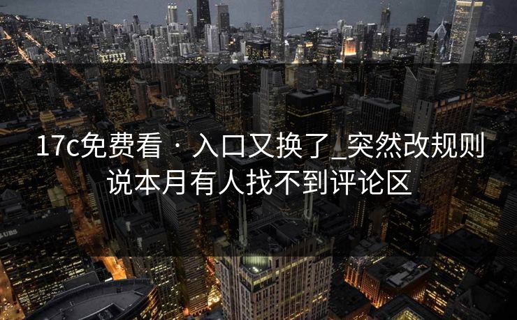 17c免费看 · 入口又换了_突然改规则说本月有人找不到评论区