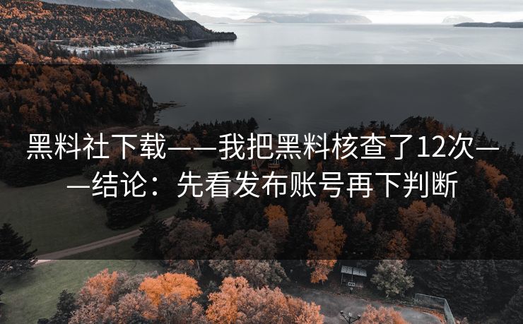 黑料社下载——我把黑料核查了12次——结论：先看发布账号再下判断