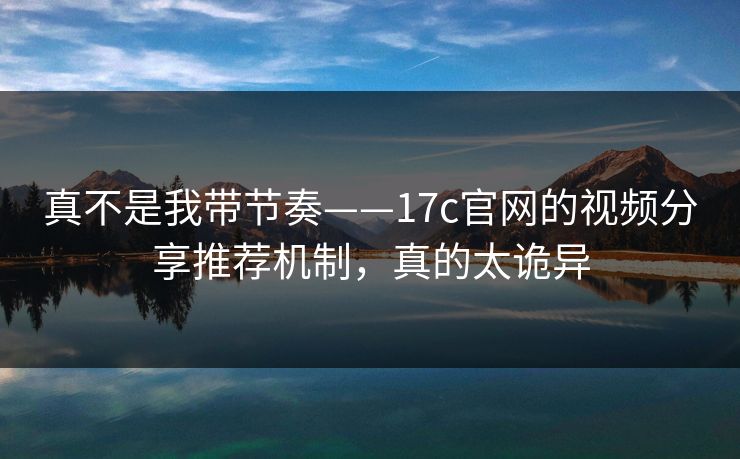 真不是我带节奏——17c官网的视频分享推荐机制，真的太诡异