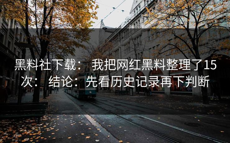 黑料社下载： 我把网红黑料整理了15次： 结论：先看历史记录再下判断