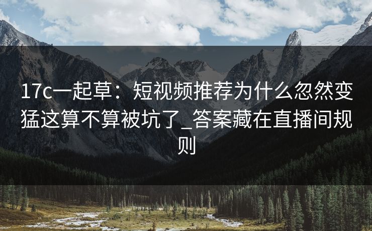 17c一起草：短视频推荐为什么忽然变猛这算不算被坑了_答案藏在直播间规则