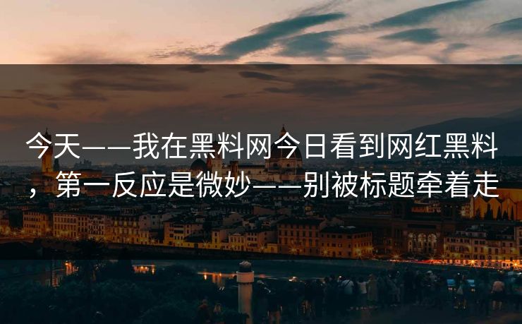 今天——我在黑料网今日看到网红黑料，第一反应是微妙——别被标题牵着走