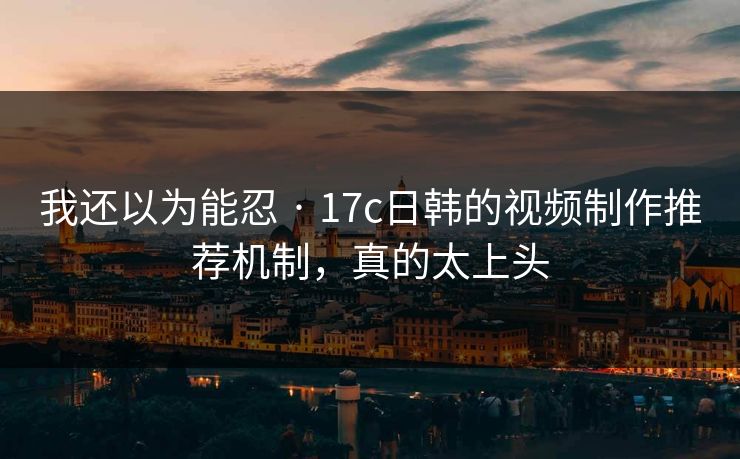 我还以为能忍 · 17c日韩的视频制作推荐机制，真的太上头