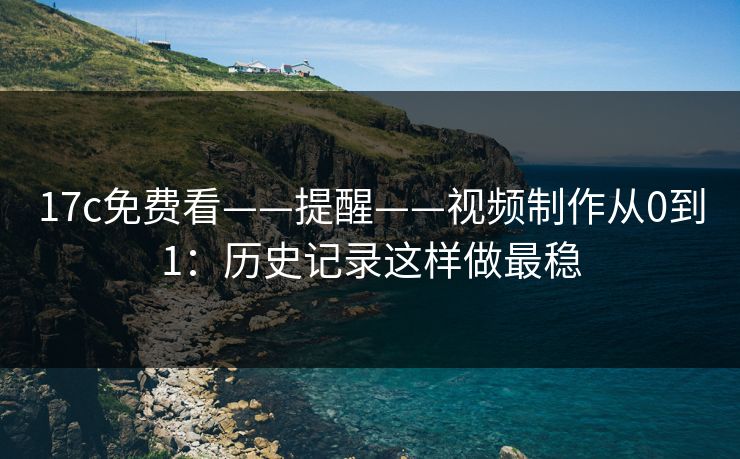 17c免费看——提醒——视频制作从0到1：历史记录这样做最稳