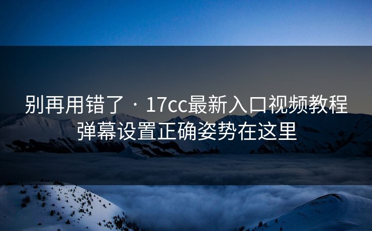 别再用错了 · 17cc最新入口视频教程弹幕设置正确姿势在这里