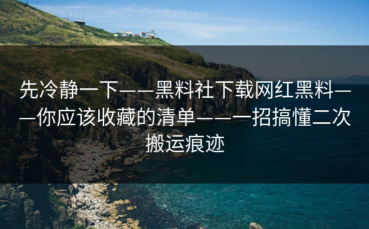 先冷静一下——黑料社下载网红黑料——你应该收藏的清单——一招搞懂二次搬运痕迹