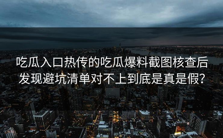 吃瓜入口热传的吃瓜爆料截图核查后发现避坑清单对不上到底是真是假？
