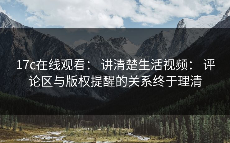 17c在线观看： 讲清楚生活视频： 评论区与版权提醒的关系终于理清