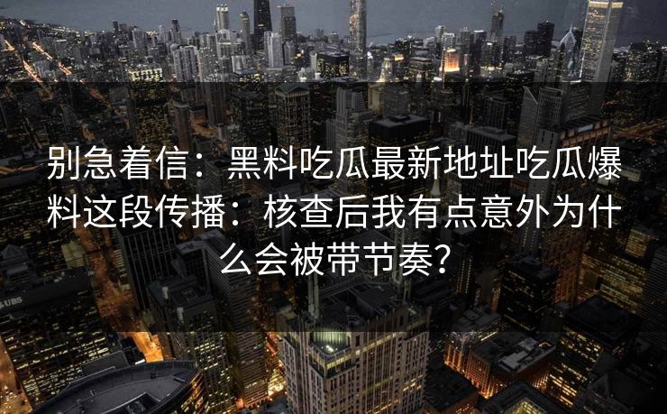 别急着信：黑料吃瓜最新地址吃瓜爆料这段传播：核查后我有点意外为什么会被带节奏？