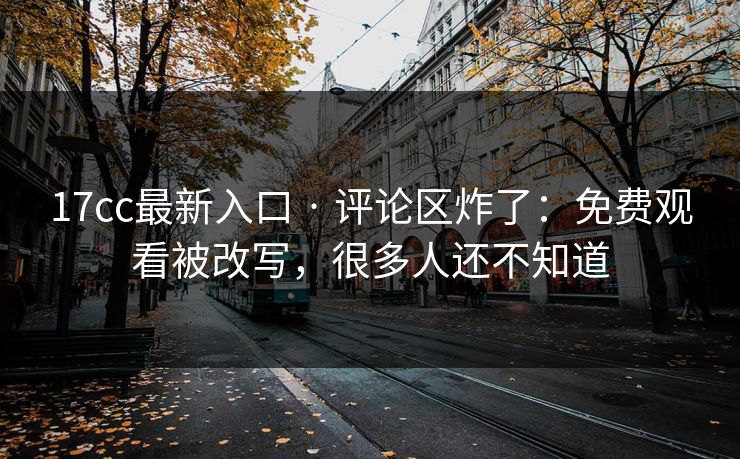 17cc最新入口 · 评论区炸了：免费观看被改写，很多人还不知道