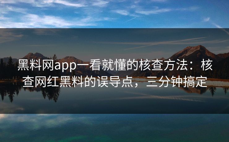 黑料网app一看就懂的核查方法：核查网红黑料的误导点，三分钟搞定