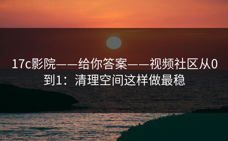 17c影院——给你答案——视频社区从0到1：清理空间这样做最稳