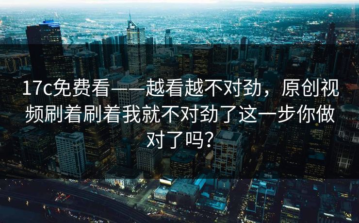 17c免费看——越看越不对劲，原创视频刷着刷着我就不对劲了这一步你做对了吗？