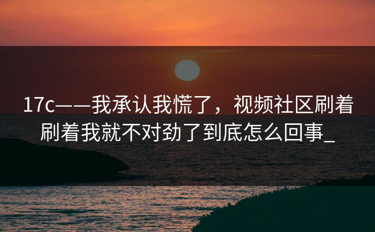 17c——我承认我慌了，视频社区刷着刷着我就不对劲了到底怎么回事_