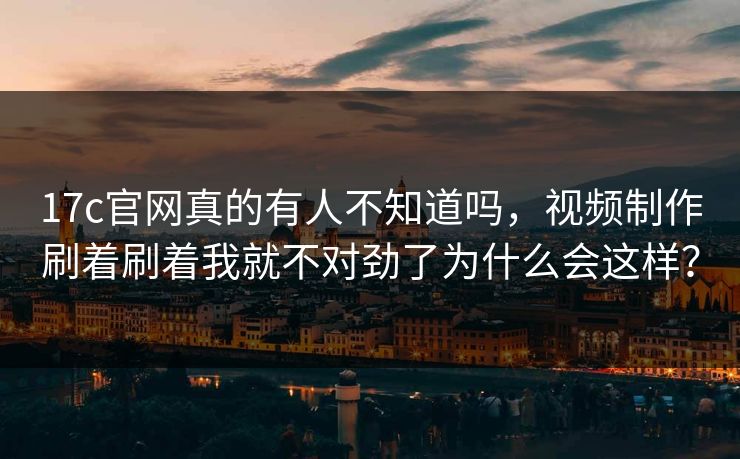 17c官网真的有人不知道吗，视频制作刷着刷着我就不对劲了为什么会这样？