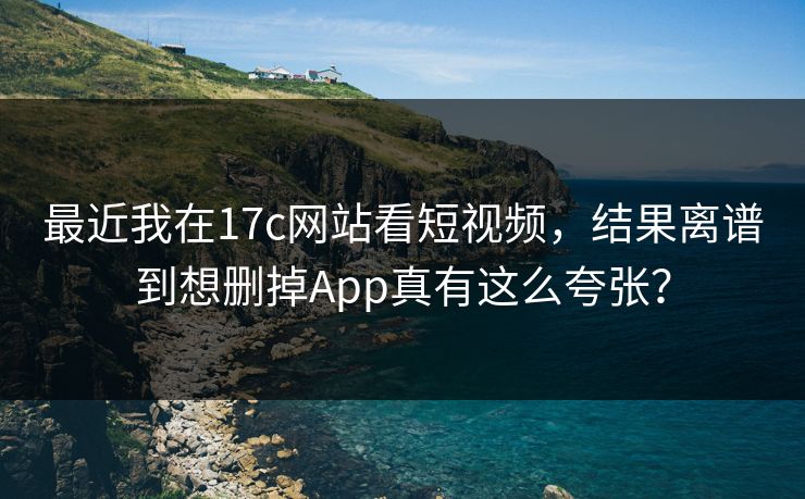 最近我在17c网站看短视频，结果离谱到想删掉App真有这么夸张？